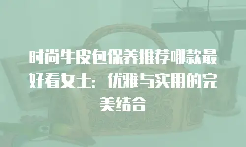 时尚牛皮包保养推荐哪款最好看女士：优雅与实用的完美结合