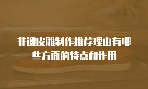 非遗皮雕制作推荐理由有哪些方面的特点和作用