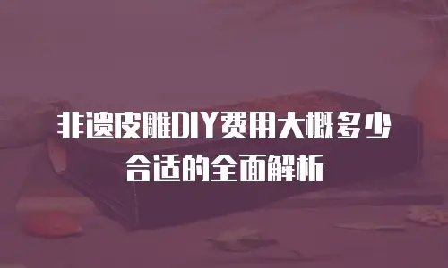 非遗皮雕DIY费用大概多少合适的全面解析