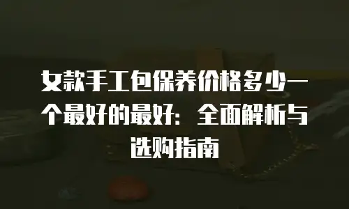 女款手工包保养价格多少一个最好的最好：全面解析与选购指南