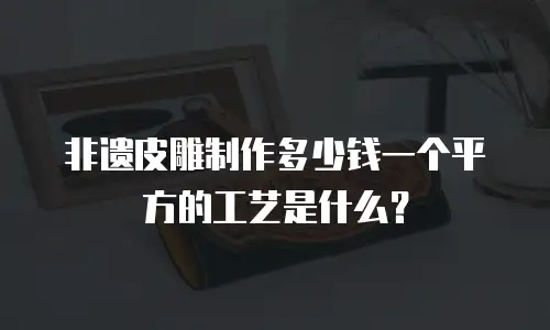 非遗皮雕制作多少钱一个平方的工艺是什么？