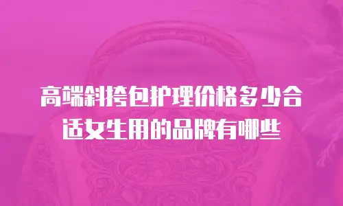 高端斜挎包护理价格多少合适女生用的品牌有哪些