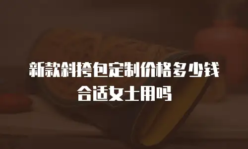 新款斜挎包定制价格多少钱合适女士用吗