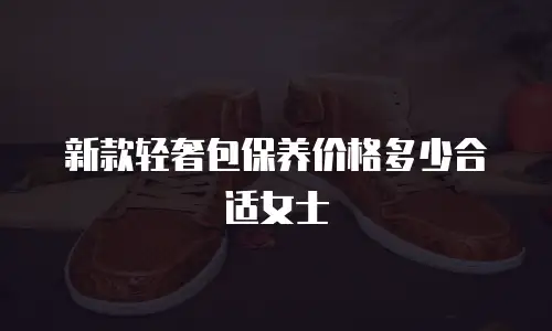 新款轻奢包保养价格多少合适女士