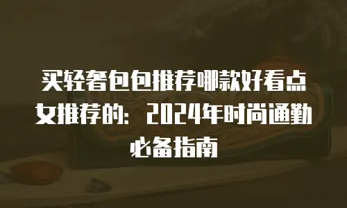 买轻奢包包推荐哪款好看点女推荐的：2024年时尚通勤必备指南