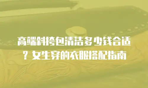 高端斜挎包清洁多少钱合适？女生穿的衣服搭配指南
