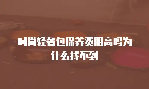 时尚轻奢包保养费用高吗为什么找不到