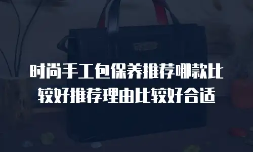 时尚手工包保养推荐哪款比较好推荐理由比较好合适