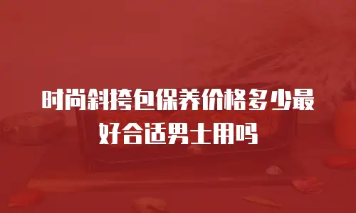 时尚斜挎包保养价格多少最好合适男士用吗