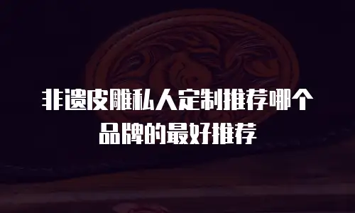 非遗皮雕私人定制推荐哪个品牌的最好推荐