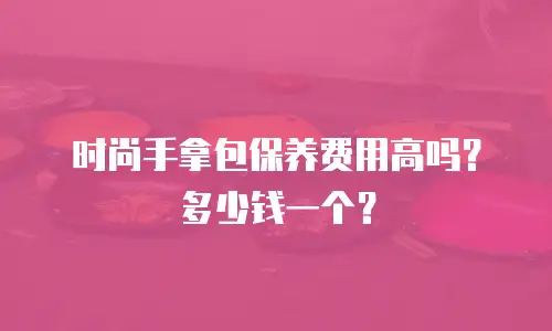 时尚手拿包保养费用高吗？多少钱一个？