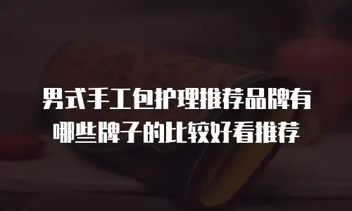 男式手工包护理推荐品牌有哪些牌子的比较好看推荐