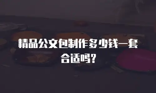 精品公文包制作多少钱一套合适吗？