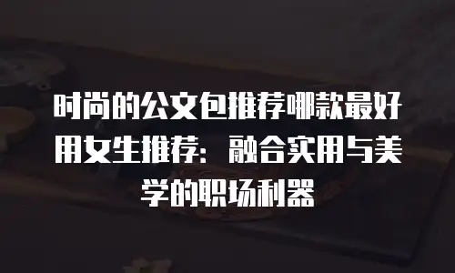 时尚的公文包推荐哪款最好用女生推荐：融合实用与美学的职场利器