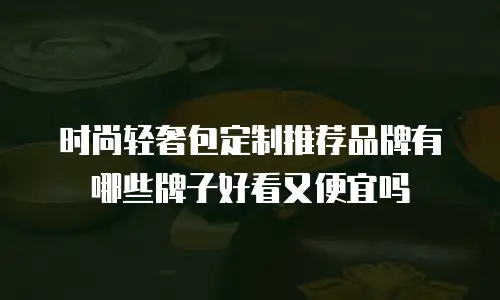 时尚轻奢包定制推荐品牌有哪些牌子好看又便宜吗