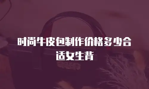 时尚牛皮包制作价格多少合适女生背