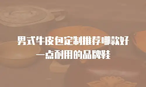 男式牛皮包定制推荐哪款好一点耐用的品牌鞋