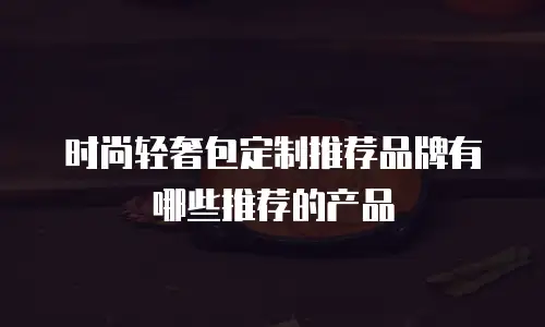 时尚轻奢包定制推荐品牌有哪些推荐的产品