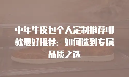中年牛皮包个人定制推荐哪款最好推荐：如何选到专属品质之选