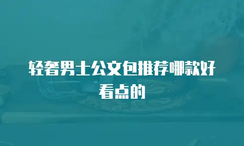 轻奢男士公文包推荐哪款好看点的