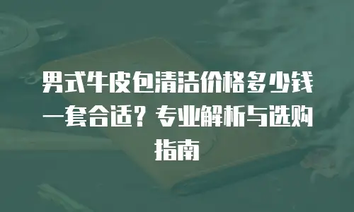 男式牛皮包清洁价格多少钱一套合适？专业解析与选购指南