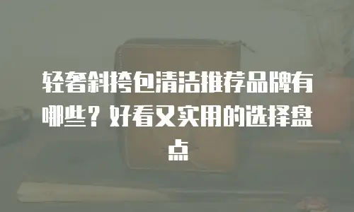 轻奢斜挎包清洁推荐品牌有哪些？好看又实用的选择盘点