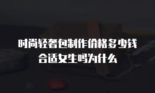 时尚轻奢包制作价格多少钱合适女生吗为什么