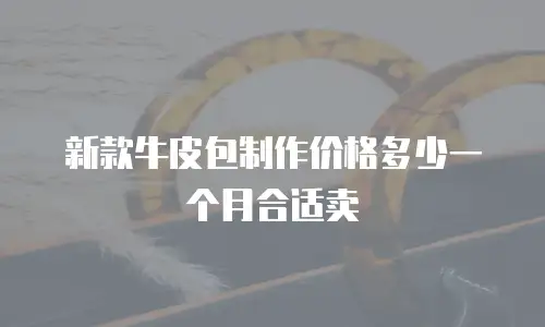 新款牛皮包制作价格多少一个月合适卖