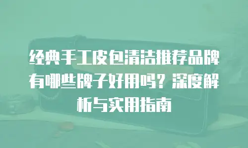 经典手工皮包清洁推荐品牌有哪些牌子好用吗？深度解析与实用指南