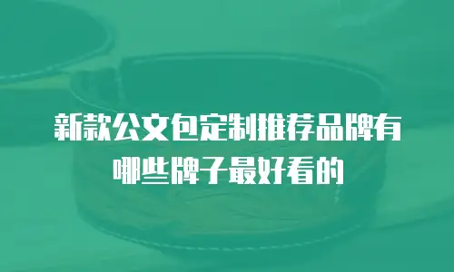 新款公文包定制推荐品牌有哪些牌子最好看的