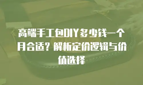 高端手工包DIY多少钱一个月合适？解析定价逻辑与价值选择