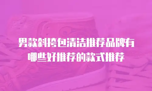 男款斜挎包清洁推荐品牌有哪些好推荐的款式推荐