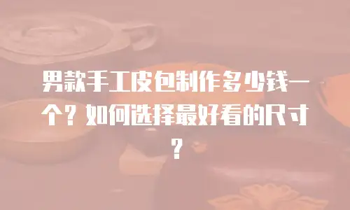 男款手工皮包制作多少钱一个？如何选择最好看的尺寸？