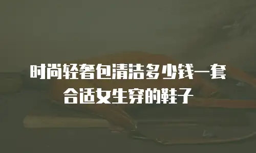 时尚轻奢包清洁多少钱一套合适女生穿的鞋子