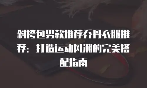 斜挎包男款推荐乔丹衣服推荐：打造运动风潮的完美搭配指南