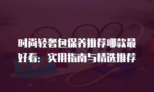 时尚轻奢包保养推荐哪款最好看：实用指南与精选推荐