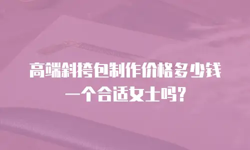 高端斜挎包制作价格多少钱一个合适女士吗？