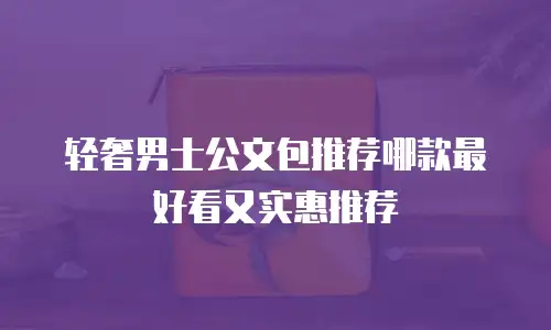轻奢男士公文包推荐哪款最好看又实惠推荐