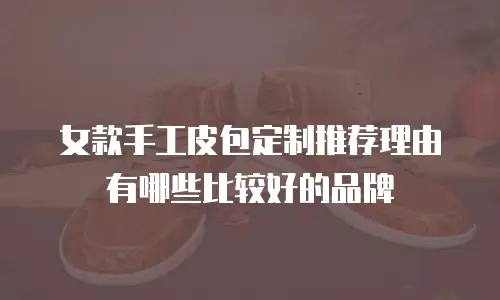 女款手工皮包定制推荐理由有哪些比较好的品牌