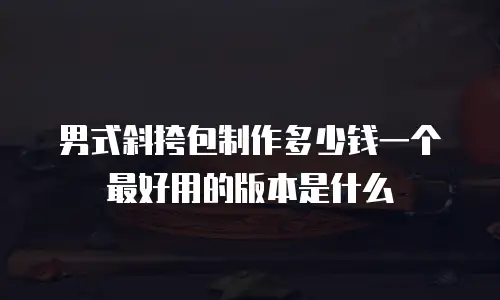 男式斜挎包制作多少钱一个最好用的版本是什么