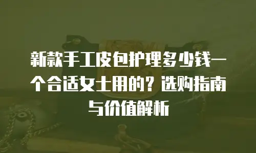 新款手工皮包护理多少钱一个合适女士用的？选购指南与价值解析