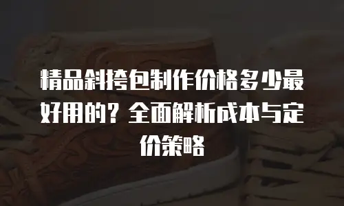精品斜挎包制作价格多少最好用的？全面解析成本与定价策略