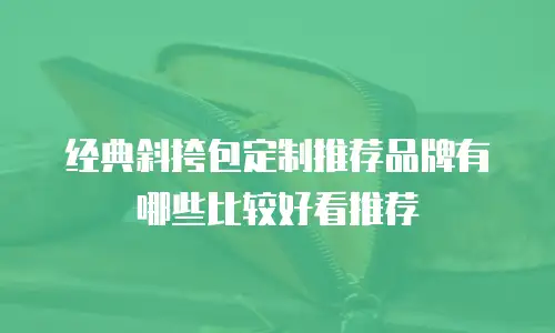 经典斜挎包定制推荐品牌有哪些比较好看推荐