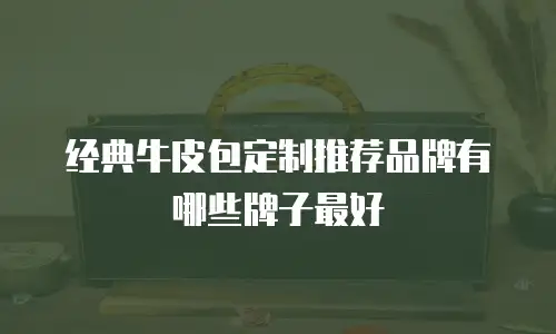 经典牛皮包定制推荐品牌有哪些牌子最好