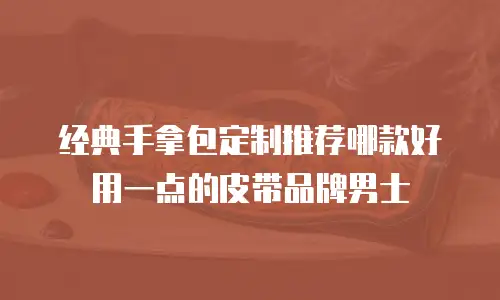 经典手拿包定制推荐哪款好用一点的皮带品牌男士