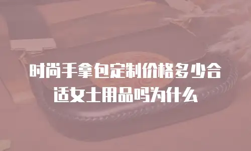 时尚手拿包定制价格多少合适女士用品吗为什么