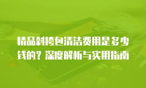精品斜挎包清洁费用是多少钱的？深度解析与实用指南