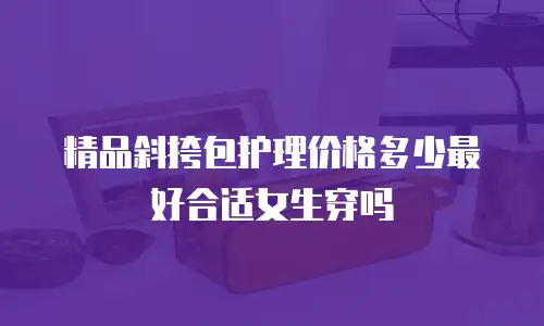精品斜挎包护理价格多少最好合适女生穿吗