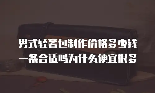 男式轻奢包制作价格多少钱一条合适吗为什么便宜很多