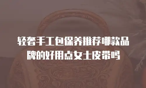 轻奢手工包保养推荐哪款品牌的好用点女士皮带吗